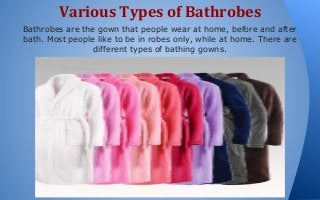 Various Types of Bathrobes
Bathrobes are the gown that people wear at home, before and after
bath. Most people like to be in robes only, while at home. There are
different types of bathing gowns.

 