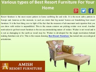 Various types of Best Resort Furniture For Your
Home
Resort furniture is the most recent pattern in home outfitting far and wide. It is the most sultry pattern in
Europe and America at this moment, to such an extent that big names' homes are brandishing best resort
furniture. It is the best thing ever in light of the fact that the measure of advancement and expertise that you
can show with wicker is unparalleled. This is the reason creators are picking wicker over wood. Another
motivation to get best resort furniture is the eco-accommodating nature of wicker. Wicker is not wood and it
is not as damaging to the earth as wood may be. Wicker is developed for the single motivation behind
making furniture out of it. This is the reason donning Best Resort Furniture has turned into an ecological
articulation.
 