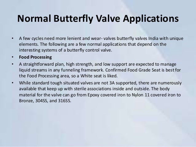 Normal Butterfly Valve Applications
• A few cycles need more lenient and wear- valves butterfly valves India with unique
elements. The following are a few normal applications that depend on the
interesting systems of a butterfly control valve.
• Food Processing
• A straightforward plan, high strength, and low support are expected to manage
liquid streams in any funneling framework. Confirmed Food Grade Seat is best for
the Food Processing area, so a White seat is liked.
• While standard tough situated valves are not 3A supported, there are numerously
available that keep up with sterile associations inside and outside. The body
material for the valve can go from Epoxy covered iron to Nylon 11 covered iron to
Bronze, 304SS, and 316SS.
 