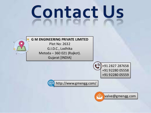 valve@gmengg.com
+91 2827 287658
+91 92280 05558
+91 92280 05559
G M ENGINEERING PRIVATE LIMITED
Plot No: 2632
G.I.D.C., Lodhika
Metoda – 360 021 (Rajkot).
Gujarat [INDIA]
http://www.gmengg.com/
 