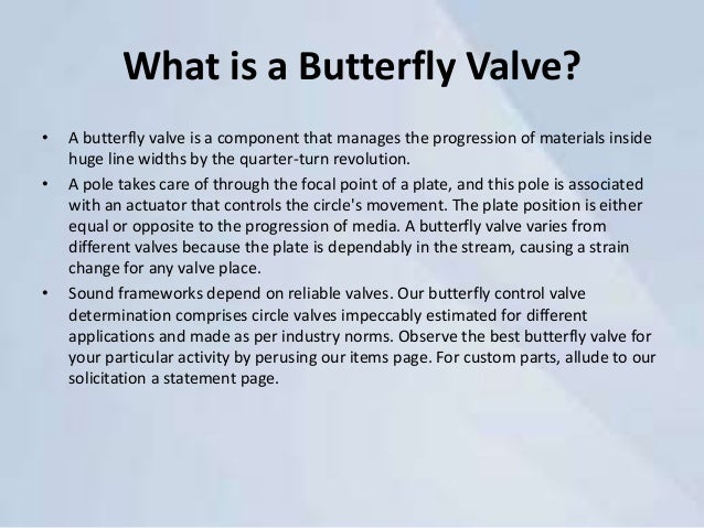 What is a Butterfly Valve?
• A butterfly valve is a component that manages the progression of materials inside
huge line widths by the quarter-turn revolution.
• A pole takes care of through the focal point of a plate, and this pole is associated
with an actuator that controls the circle's movement. The plate position is either
equal or opposite to the progression of media. A butterfly valve varies from
different valves because the plate is dependably in the stream, causing a strain
change for any valve place.
• Sound frameworks depend on reliable valves. Our butterfly control valve
determination comprises circle valves impeccably estimated for different
applications and made as per industry norms. Observe the best butterfly valve for
your particular activity by perusing our items page. For custom parts, allude to our
solicitation a statement page.
 