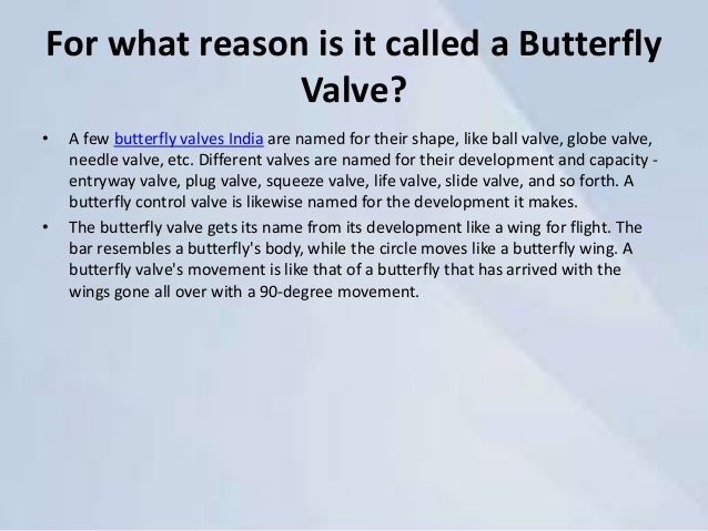 For what reason is it called a Butterfly
Valve?
• A few butterfly valves India are named for their shape, like ball valve, globe valve,
needle valve, etc. Different valves are named for their development and capacity -
entryway valve, plug valve, squeeze valve, life valve, slide valve, and so forth. A
butterfly control valve is likewise named for the development it makes.
• The butterfly valve gets its name from its development like a wing for flight. The
bar resembles a butterfly's body, while the circle moves like a butterfly wing. A
butterfly valve's movement is like that of a butterfly that has arrived with the
wings gone all over with a 90-degree movement.
 