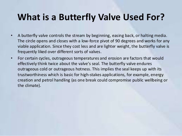 What is a Butterfly Valve Used For?
• A butterfly valve controls the stream by beginning, easing back, or halting media.
The circle opens and closes with a low-force pivot of 90 degrees and works for any
viable application. Since they cost less and are lighter weight, the butterfly valve is
frequently liked over different sorts of valves.
• For certain cycles, outrageous temperatures and erosion are factors that would
effectively think twice about the valve's seal. The butterfly valve endures
outrageous cold or outrageous hotness. This implies the seal keeps up with its
trustworthiness which is basic for high-stakes applications, for example, energy
creation and petrol handling (as one break could compromise public wellbeing or
the climate).
 