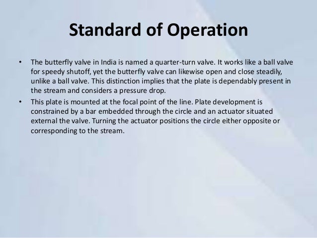 Standard of Operation
• The butterfly valve in India is named a quarter-turn valve. It works like a ball valve
for speedy shutoff, yet the butterfly valve can likewise open and close steadily,
unlike a ball valve. This distinction implies that the plate is dependably present in
the stream and considers a pressure drop.
• This plate is mounted at the focal point of the line. Plate development is
constrained by a bar embedded through the circle and an actuator situated
external the valve. Turning the actuator positions the circle either opposite or
corresponding to the stream.
 