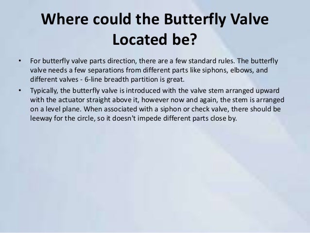 Where could the Butterfly Valve
Located be?
• For butterfly valve parts direction, there are a few standard rules. The butterfly
valve needs a few separations from different parts like siphons, elbows, and
different valves - 6-line breadth partition is great.
• Typically, the butterfly valve is introduced with the valve stem arranged upward
with the actuator straight above it, however now and again, the stem is arranged
on a level plane. When associated with a siphon or check valve, there should be
leeway for the circle, so it doesn't impede different parts close by.
 