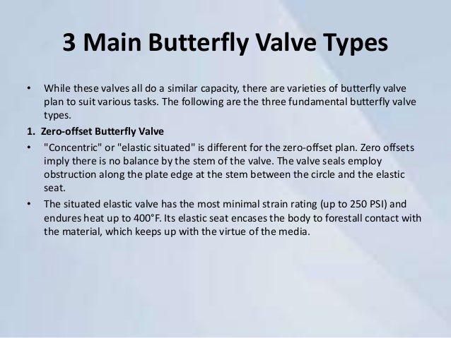 3 Main Butterfly Valve Types
• While these valves all do a similar capacity, there are varieties of butterfly valve
plan to suit various tasks. The following are the three fundamental butterfly valve
types.
1. Zero-offset Butterfly Valve
• "Concentric" or "elastic situated" is different for the zero-offset plan. Zero offsets
imply there is no balance by the stem of the valve. The valve seals employ
obstruction along the plate edge at the stem between the circle and the elastic
seat.
• The situated elastic valve has the most minimal strain rating (up to 250 PSI) and
endures heat up to 400°F. Its elastic seat encases the body to forestall contact with
the material, which keeps up with the virtue of the media.
 