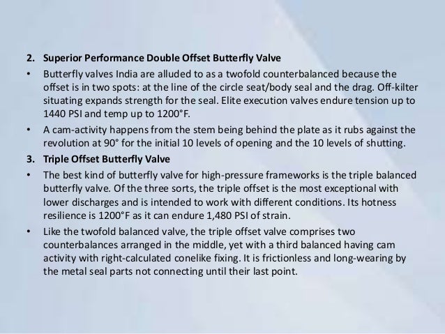 2. Superior Performance Double Offset Butterfly Valve
• Butterfly valves India are alluded to as a twofold counterbalanced because the
offset is in two spots: at the line of the circle seat/body seal and the drag. Off-kilter
situating expands strength for the seal. Elite execution valves endure tension up to
1440 PSI and temp up to 1200°F.
• A cam-activity happens from the stem being behind the plate as it rubs against the
revolution at 90° for the initial 10 levels of opening and the 10 levels of shutting.
3. Triple Offset Butterfly Valve
• The best kind of butterfly valve for high-pressure frameworks is the triple balanced
butterfly valve. Of the three sorts, the triple offset is the most exceptional with
lower discharges and is intended to work with different conditions. Its hotness
resilience is 1200°F as it can endure 1,480 PSI of strain.
• Like the twofold balanced valve, the triple offset valve comprises two
counterbalances arranged in the middle, yet with a third balanced having cam
activity with right-calculated conelike fixing. It is frictionless and long-wearing by
the metal seal parts not connecting until their last point.
 