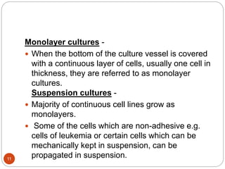 Monolayer cultures -
 When the bottom of the culture vessel is covered
with a continuous layer of cells, usually one cell in
thickness, they are referred to as monolayer
cultures.
Suspension cultures -
 Majority of continuous cell lines grow as
monolayers.
 Some of the cells which are non-adhesive e.g.
cells of leukemia or certain cells which can be
mechanically kept in suspension, can be
propagated in suspension.11
 