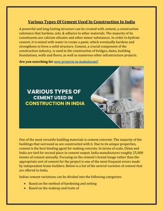 Various Types Of Cement Used In Construction In India
A powerful and long-lasting structure can be created with cement, a construction
substance that hardens, sets, & adheres to other materials. The majority of its
constituents are calcium silicates and other minor substances. In order to hydrate
cement, it is mixed with water to create a paste, which eventually hardens and
strengthens to form a solid structure. Cement, a crucial component of the
construction industry, is used in the construction of bridges, dams, building
foundations, walls and floors, as well as numerous other infrastructure projects.
Are you searching for new projects in mahalaxmi?
One of the most versatile building materials is cement concrete. The majority of the
buildings that surround us are constructed with it. Due to its unique properties,
cement is the best binding agent for making concrete. In terms of scale, China and
India are tied for second place in cement output. India manufactures roughly 25,000
tonnes of cement annually. Focusing on the cement's brand image rather than the
appropriate sort of cement for the project is one of the most frequent errors made
by independent home builders. Below is a list of the several varieties of cement that
are offered in India.
Indian cement variations can be divided into the following categories:
 Based on the method of hardening and setting
 Based on the makeup and traits of
 