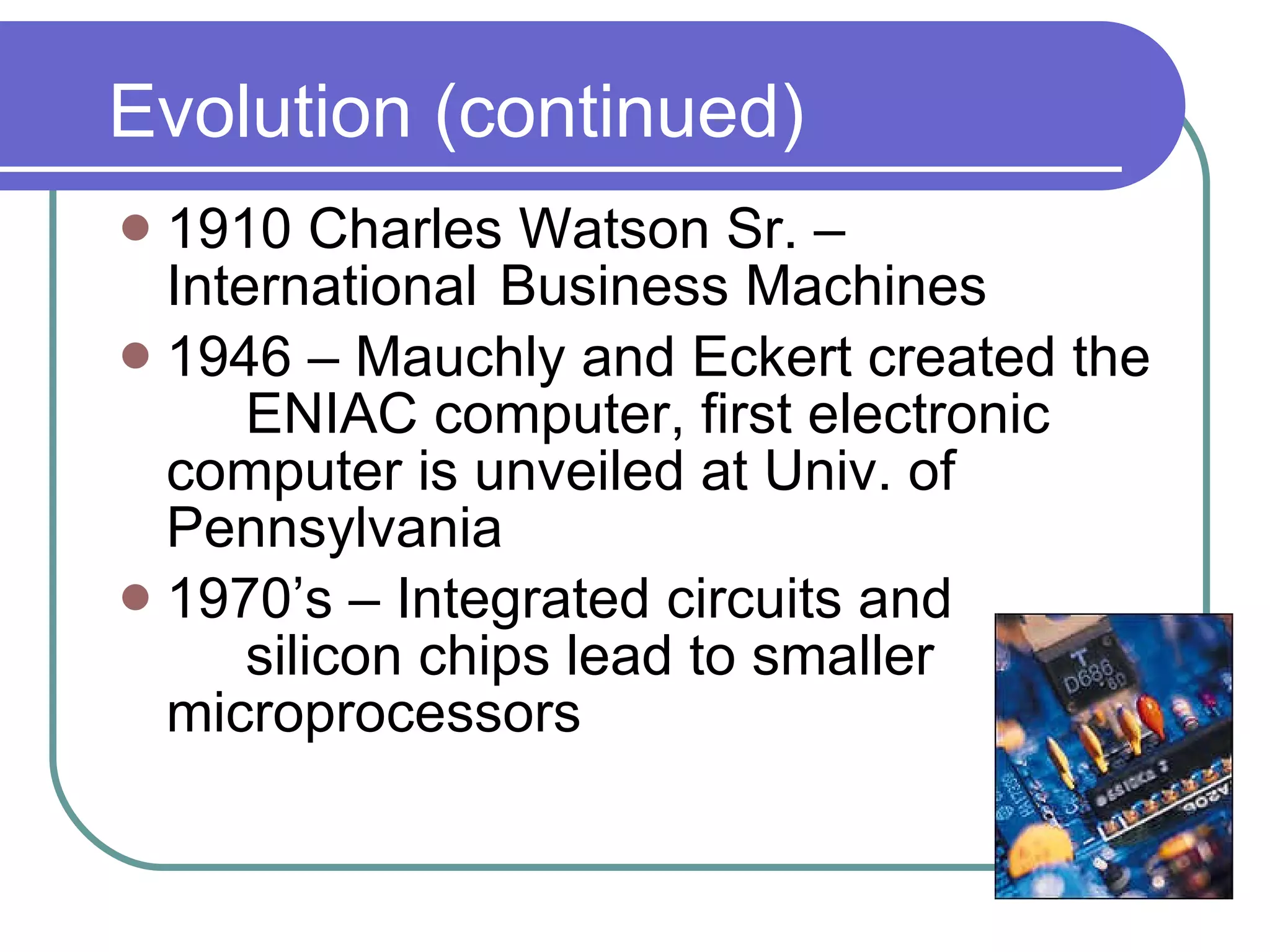 Evolution (continued) 1910 Charles Watson Sr. – International  Business Machines 1946 – Mauchly and Eckert created the  ENIAC computer, first electronic  computer is unveiled at Univ. of  Pennsylvania 1970’s – Integrated circuits and  silicon chips lead to smaller  microprocessors                                                    