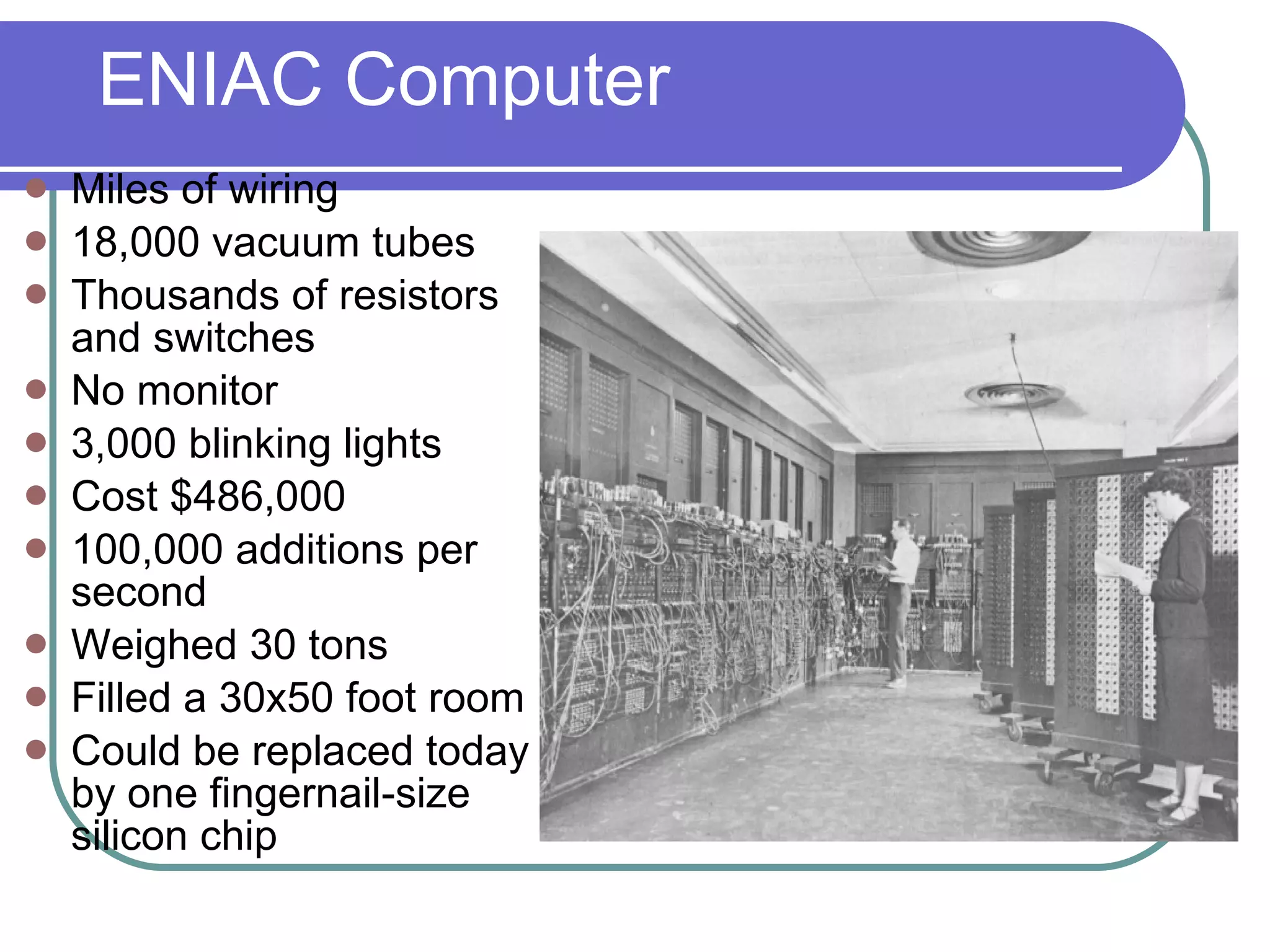 ENIAC Computer Miles of wiring 18,000 vacuum tubes Thousands of resistors and switches No monitor 3,000 blinking lights Cost $486,000 100,000 additions per second Weighed 30 tons Filled a 30x50 foot room Could be replaced today by one fingernail-size silicon chip 