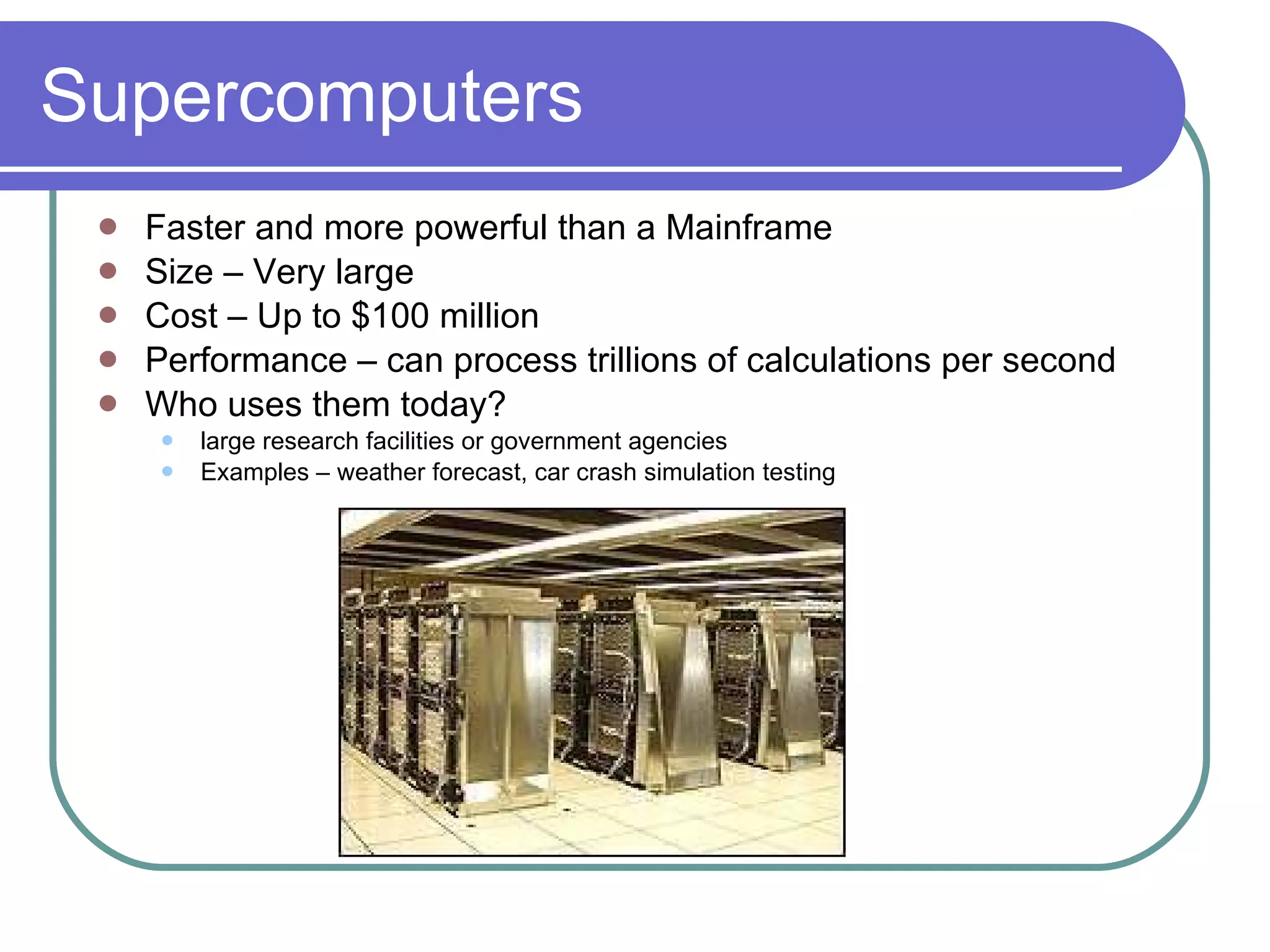 Supercomputers Faster and more powerful than a Mainframe  Size – Very large Cost – Up to $100 million Performance – can process trillions of calculations per second Who uses them today? large research facilities or government agencies Examples – weather forecast, car crash simulation testing 