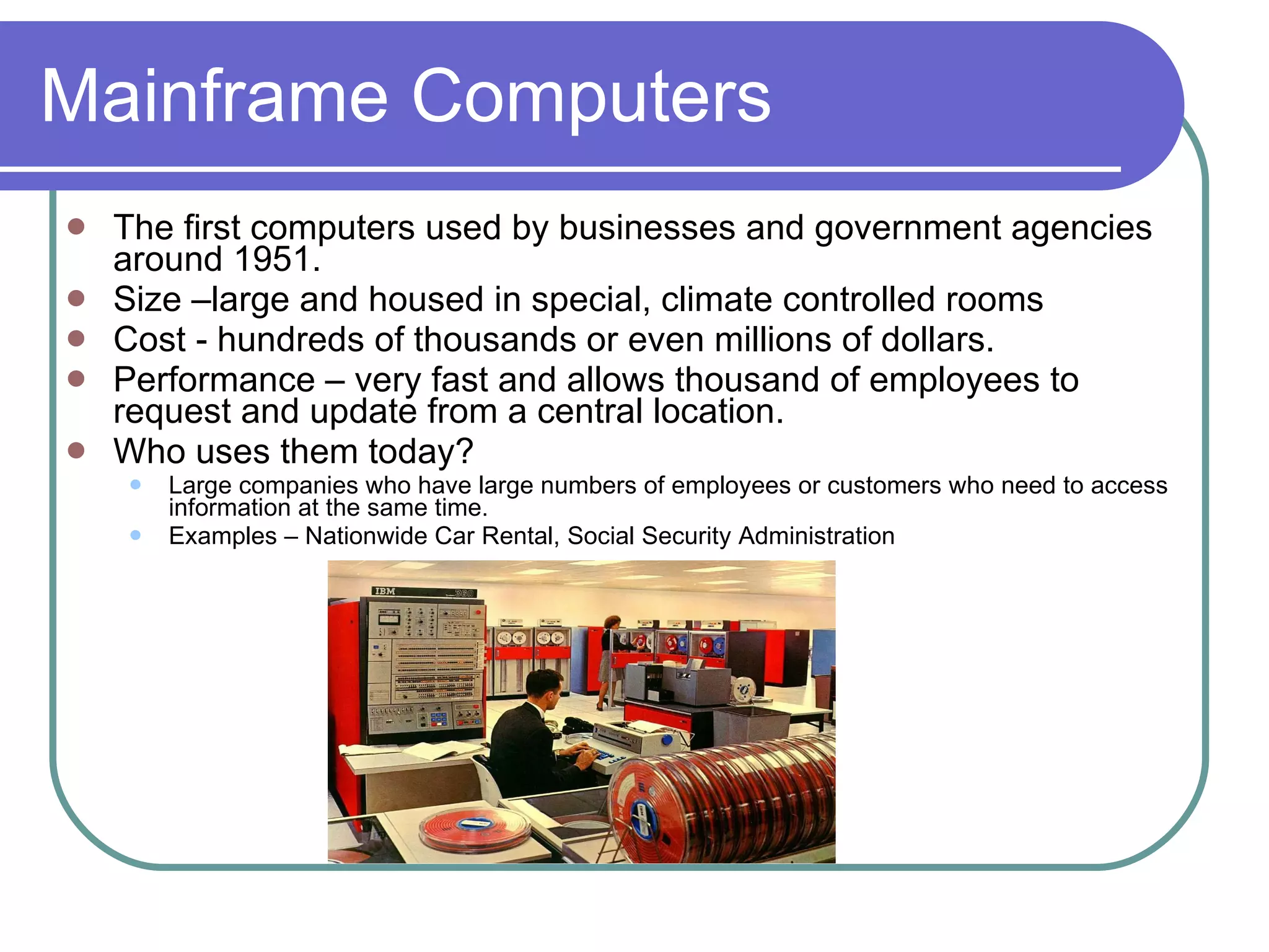 Mainframe Computers The first computers used by businesses and government agencies around 1951.  Size –large and housed in special, climate controlled rooms Cost - hundreds of thousands or even millions of dollars. Performance – very fast and allows thousand of employees to request and update from a central location. Who uses them today? Large companies who have large numbers of employees or customers who need to access information at the same time. Examples – Nationwide Car Rental, Social Security Administration 