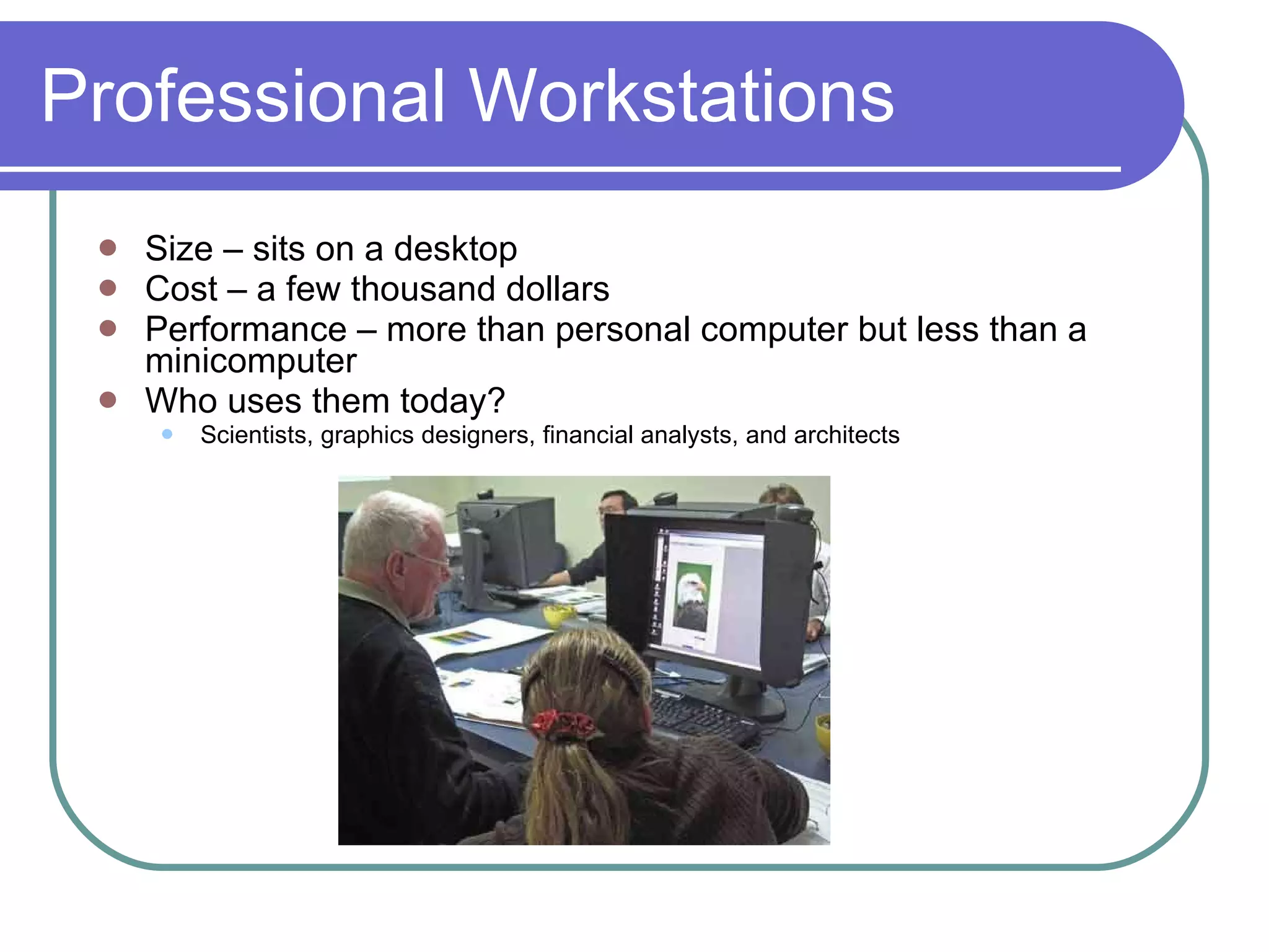 Professional Workstations Size – sits on a desktop Cost – a few thousand dollars Performance – more than personal computer but less than a minicomputer Who uses them today? Scientists, graphics designers, financial analysts, and architects 