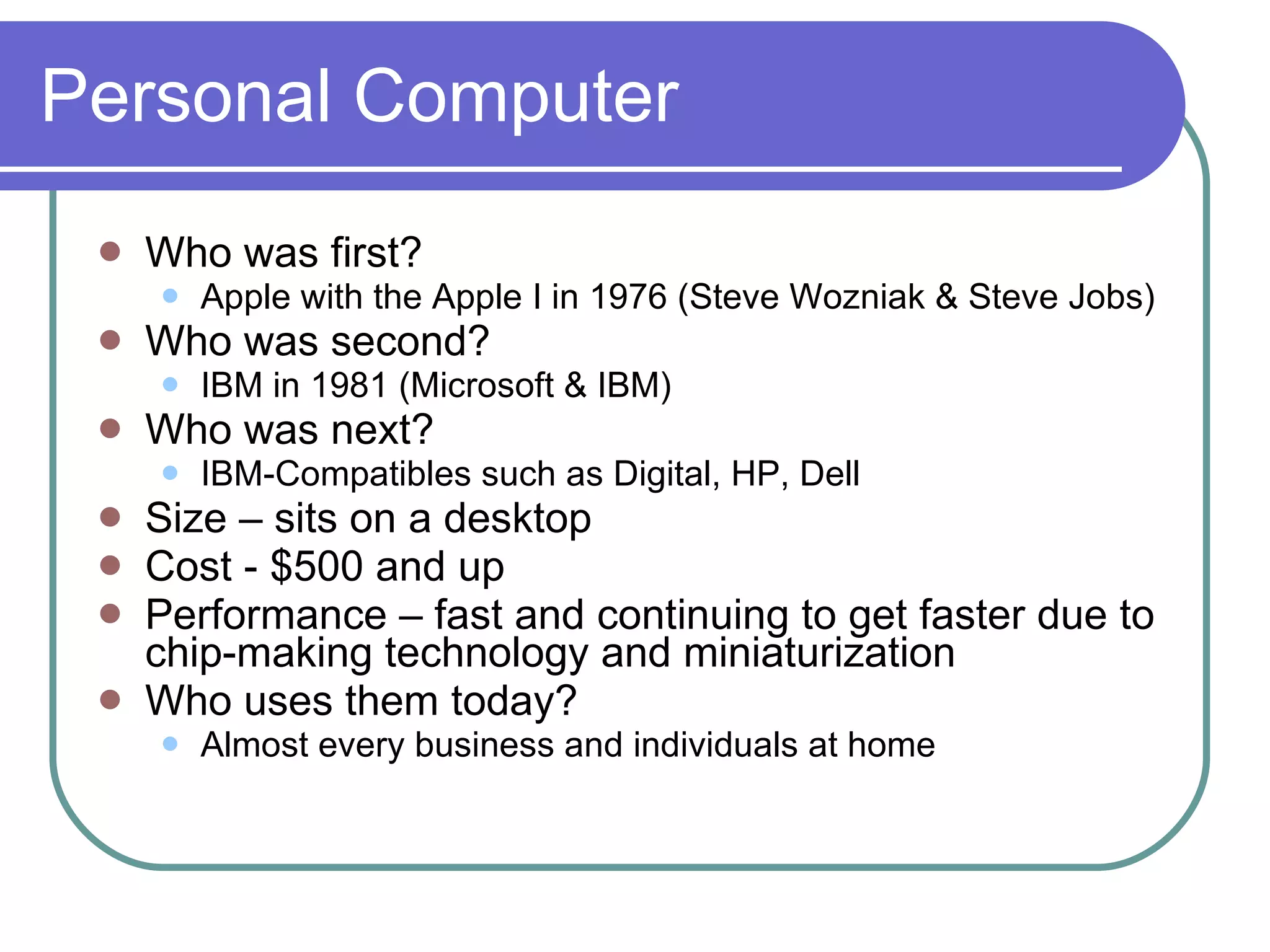 Personal Computer Who was first? Apple with the Apple I in 1976 (Steve Wozniak & Steve Jobs) Who was second? IBM in 1981 (Microsoft & IBM) Who was next? IBM-Compatibles such as Digital, HP, Dell Size – sits on a desktop Cost - $500 and up Performance – fast and continuing to get faster due to chip-making technology and miniaturization Who uses them today? Almost every business and individuals at home 