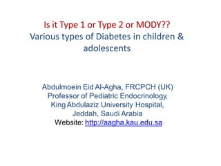 Abdulmoein Eid Al-Agha, FRCPCH (UK)
Professor of Pediatric Endocrinology,
King Abdulaziz University Hospital,
Jeddah, Saudi Arabia
Website: http://aagha.kau.edu.sa
Is it Type 1 or Type 2 or MODY??
Various types of Diabetes in children &
adolescents
 
