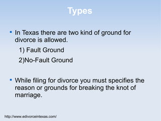 Types

   
       In Texas there are two kind of ground for
       divorce is allowed.
        1) Fault Ground
        2)No-Fault Ground

   
       While filing for divorce you must specifies the
       reason or grounds for breaking the knot of
       marriage.


http://www.edivorceintexas.com/
 