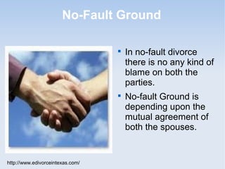 No-Fault Ground

                                  
                                      In no-fault divorce
                                      there is no any kind of
                                      blame on both the
                                      parties.
                                  
                                      No-fault Ground is
                                      depending upon the
                                      mutual agreement of
                                      both the spouses.


http://www.edivorceintexas.com/
 