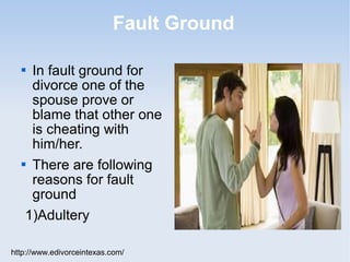 Fault Ground

   In fault ground for
    divorce one of the
    spouse prove or
    blame that other one
    is cheating with
    him/her.
   There are following

    reasons for fault
    ground
   1)Adultery

http://www.edivorceintexas.com/
 