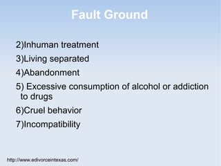 Fault Ground

   2)Inhuman treatment
   3)Living separated
   4)Abandonment
   5) Excessive consumption of alcohol or addiction
    to drugs
   6)Cruel behavior
   7)Incompatibility


http://www.edivorceintexas.com/
 