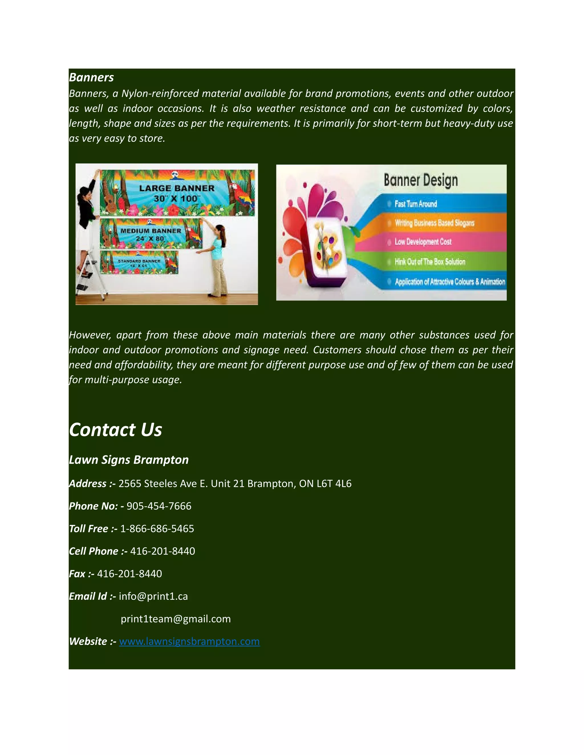 Banners
Banners, a Nylon-reinforced material available for brand promotions, events and other outdoor
as well as indoor occasions. It is also weather resistance and can be customized by colors,
length, shape and sizes as per the requirements. It is primarily for short-term but heavy-duty use
as very easy to store.

However, apart from these above main materials there are many other substances used for
indoor and outdoor promotions and signage need. Customers should chose them as per their
need and affordability, they are meant for different purpose use and of few of them can be used
for multi-purpose usage.

Contact Us
Lawn Signs Brampton
Address :- 2565 Steeles Ave E. Unit 21 Brampton, ON L6T 4L6
Phone No: - 905-454-7666
Toll Free :- 1-866-686-5465
Cell Phone :- 416-201-8440
Fax :- 416-201-8440
Email Id :- info@print1.ca
print1team@gmail.com
Website :- www.lawnsignsbrampton.com

 