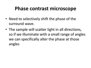 Phase contrast microscope
• Need to selectively shift the phase of the
surround wave.
• The sample will scatter light in all directions,
so if we illuminate with a small range of angles
we can specifically alter the phase at those
angles
 