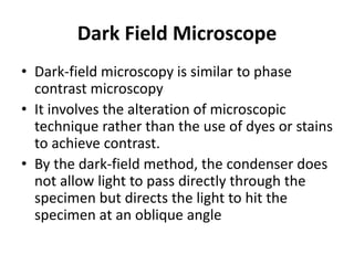 Dark Field Microscope
• Dark-field microscopy is similar to phase
contrast microscopy
• It involves the alteration of microscopic
technique rather than the use of dyes or stains
to achieve contrast.
• By the dark-field method, the condenser does
not allow light to pass directly through the
specimen but directs the light to hit the
specimen at an oblique angle
 