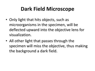 Dark Field Microscope
• Only light that hits objects, such as
microorganisms in the specimen, will be
deflected upward into the objective lens for
visualization.
• All other light that passes through the
specimen will miss the objective, thus making
the background a dark field.
 