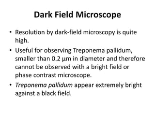 Dark Field Microscope
• Resolution by dark-field microscopy is quite
high.
• Useful for observing Treponema pallidum,
smaller than 0.2 μm in diameter and therefore
cannot be observed with a bright field or
phase contrast microscope.
• Treponema pallidum appear extremely bright
against a black field.
 