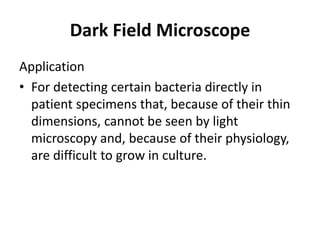 Dark Field Microscope
Application
• For detecting certain bacteria directly in
patient specimens that, because of their thin
dimensions, cannot be seen by light
microscopy and, because of their physiology,
are difficult to grow in culture.
 