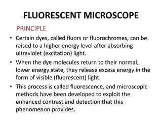 FLUORESCENT MICROSCOPE
PRINCIPLE
• Certain dyes, called fluors or fluorochromes, can be
raised to a higher energy level after absorbing
ultraviolet (excitation) light.
• When the dye molecules return to their normal,
lower energy state, they release excess energy in the
form of visible (fluorescent) light.
• This process is called fluorescence, and microscopic
methods have been developed to exploit the
enhanced contrast and detection that this
phenomenon provides.
 