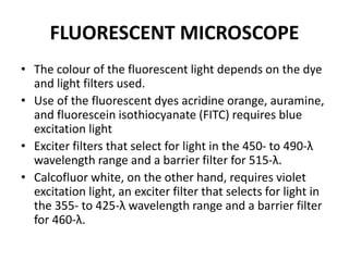 FLUORESCENT MICROSCOPE
• The colour of the fluorescent light depends on the dye
and light filters used.
• Use of the fluorescent dyes acridine orange, auramine,
and fluorescein isothiocyanate (FITC) requires blue
excitation light
• Exciter filters that select for light in the 450- to 490-λ
wavelength range and a barrier filter for 515-λ.
• Calcofluor white, on the other hand, requires violet
excitation light, an exciter filter that selects for light in
the 355- to 425-λ wavelength range and a barrier filter
for 460-λ.
 
