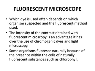 FLUORESCENT MICROSCOPE
• Which dye is used often depends on which
organism suspected and the fluorescent method
used.
• The intensity of the contrast obtained with
fluorescent microscopy is an advantage it has
over the use of chromogenic dyes and light
microscopy.
• Some organisms fluoresce naturally because of
the presence within the cells of naturally
fluorescent substances such as chlorophyll.
 