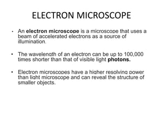 ELECTRON MICROSCOPE
• An electron microscope is a microscope that uses a
beam of accelerated electrons as a source of
illumination.
• The wavelength of an electron can be up to 100,000
times shorter than that of visible light photons.
• Electron microscopes have a higher resolving power
than light microscope and can reveal the structure of
smaller objects.
 