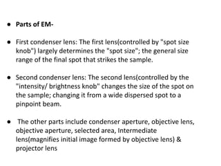 ● Parts of EM-
● First condenser lens: The first lens(controlled by "spot size
knob") largely determines the "spot size"; the general size
range of the final spot that strikes the sample.
● Second condenser lens: The second lens(controlled by the
"intensity/ brightness knob" changes the size of the spot on
the sample; changing it from a wide dispersed spot to a
pinpoint beam.
● The other parts include condenser aperture, objective lens,
objective aperture, selected area, Intermediate
lens(magnifies initial image formed by objective lens) &
projector lens
 