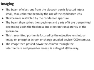 Imaging
● The beam of electrons from the electron gun is focused into a
small, thin, coherent beam by the use of the condenser lens.
● This beam is restricted by the condenser aperture.
● The beam then strikes the specimen and parts of it are transmitted
depending upon the thickness and electron transparency of the
specimen.
● This transmitted portion is focused by the objective lens into an
image on phosphor screen or charge coupled device (CCD) camera.
● The image then passed down the column through the
intermediate and projector lenses, is enlarged all the way.
 