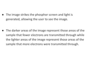 ● The image strikes the phosphor screen and light is
generated, allowing the user to see the image.
● The darker areas of the image represent those areas of the
sample that fewer electrons are transmitted through while
the lighter areas of the image represent those areas of the
sample that more electrons were transmitted through.
 