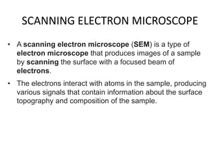 SCANNING ELECTRON MICROSCOPE
• A scanning electron microscope (SEM) is a type of
electron microscope that produces images of a sample
by scanning the surface with a focused beam of
electrons.
• The electrons interact with atoms in the sample, producing
various signals that contain information about the surface
topography and composition of the sample.
 