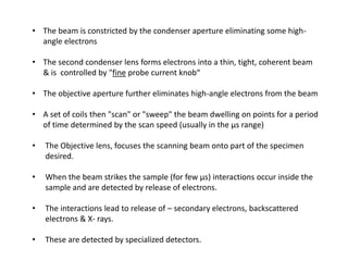 • The beam is constricted by the condenser aperture eliminating some high-
angle electrons
• The second condenser lens forms electrons into a thin, tight, coherent beam
& is controlled by "fine probe current knob“
• The objective aperture further eliminates high-angle electrons from the beam
• A set of coils then "scan" or "sweep" the beam dwelling on points for a period
of time determined by the scan speed (usually in the μs range)
• The Objective lens, focuses the scanning beam onto part of the specimen
desired.
• When the beam strikes the sample (for few μs) interactions occur inside the
sample and are detected by release of electrons.
• The interactions lead to release of – secondary electrons, backscattered
electrons & X- rays.
• These are detected by specialized detectors.
 