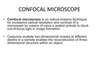 CONFOCAL MICROSCOPE
• Confocal microscopy is an optical imaging technique
for increasing optical resolution and contrast of a
micrograph by means of using a spatiol pinhole to block
out-of-focus light in image formation.
• Capturing multiple two-dimensional images at different
depths in a sample enables the reconstruction of three-
dimensional structure within an object.
 