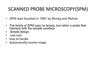 SCANNED PROBE MICROSCOPY(SPM)
• SPM was founded in 1981 by Binnig and Rohrer.
• The family of SPM uses no lenses, but rather a probe that
interacts with the sample sureface.
• .Simple design.
• Low cost.
• Easy to handle.
• Automatically resolve image.
 