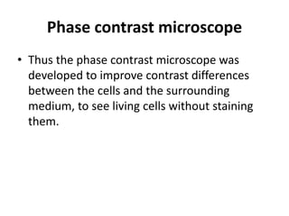 Phase contrast microscope
• Thus the phase contrast microscope was
developed to improve contrast differences
between the cells and the surrounding
medium, to see living cells without staining
them.
 