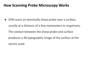 How Scanning Probe Microscopy Works
● SPM scans an atomically sharp probe over a surface,
usually at a distance of a few nanometers or angstroms.
The contact between the sharp probe and surface
produces a 3D topographic image of the surface at the
atomic scale.
 