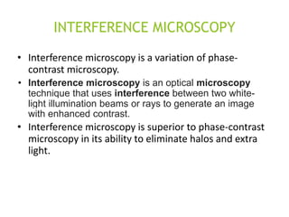 INTERFERENCE MICROSCOPY
• Interference microscopy is a variation of phase-
contrast microscopy.
• Interference microscopy is an optical microscopy
technique that uses interference between two white-
light illumination beams or rays to generate an image
with enhanced contrast.
• Interference microscopy is superior to phase-contrast
microscopy in its ability to eliminate halos and extra
light.
 