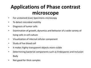 • For unstained (Live) Specimens microscopy
• To detect microbial motility
• Diagnosis of tumor cells
• Examination of growth, dynamics and behavior of a wide variety of
living cells in cell culture
• Visualization of internal cellular component
• Study of live blood cell
• It makes highly transparent objects more visible
• Determining bacterial components such as Endospores and Inclusion
Body
• Not good for thick samples
Applications of Phase contrast
microscope
 