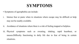 SYMPTOMS
• Symptoms of agoraphobia can include:
i. Intense fear or panic when in situations where escape may be difficult or help
may not be readily available.
ii. Avoidance of situations where there is a risk of feeling trapped or helpless.
iii. Physical symptoms such as sweating, shaking, rapid heartbeat, or
nausea.Difficulty functioning in daily life due to fear of being in certain
situations.
 