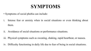 SYMPTOMS
• Symptoms of social phobia can include:
i. Intense fear or anxiety when in social situations or even thinking about
them.
ii. Avoidance of social situations or performance situations.
iii. Physical symptoms such as sweating, shaking, rapid heartbeat, or nausea.
iv. Difficulty functioning in daily life due to fear of being in social situations.
 