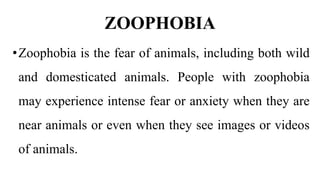 ZOOPHOBIA
•Zoophobia is the fear of animals, including both wild
and domesticated animals. People with zoophobia
may experience intense fear or anxiety when they are
near animals or even when they see images or videos
of animals.
 