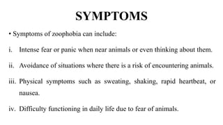 SYMPTOMS
• Symptoms of zoophobia can include:
i. Intense fear or panic when near animals or even thinking about them.
ii. Avoidance of situations where there is a risk of encountering animals.
iii. Physical symptoms such as sweating, shaking, rapid heartbeat, or
nausea.
iv. Difficulty functioning in daily life due to fear of animals.
 
