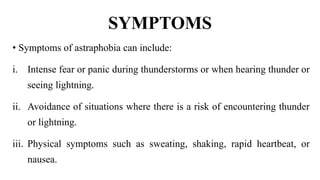 SYMPTOMS
• Symptoms of astraphobia can include:
i. Intense fear or panic during thunderstorms or when hearing thunder or
seeing lightning.
ii. Avoidance of situations where there is a risk of encountering thunder
or lightning.
iii. Physical symptoms such as sweating, shaking, rapid heartbeat, or
nausea.
 